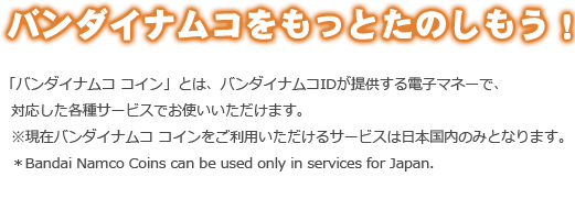 バンダイナムコをもっと楽しもう！「バンダイナムコ コイン」とは、バンダイナムコIDが提供する電子マネーで、対応した各種サービスでお使いいただけます※現在バンダイナムコ コインをご利用いただけるサービスは日本国内のみとなります。*BANA Coins can be used only in services for Japan.