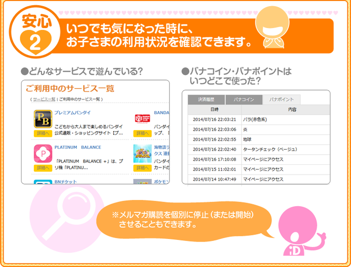 3つの安心　安心２：いつでも気になった時に、お子さまの利用状況を確認できます。●どんなサービスで遊んでいる？●バナコイン・バナポイントはいつどこで使った？※メルマガ購読を個別に停止（または開始）させることもできます。